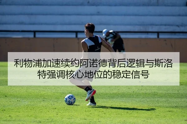 利物浦加速续约阿诺德背后逻辑与斯洛特强调核心地位的稳定信号