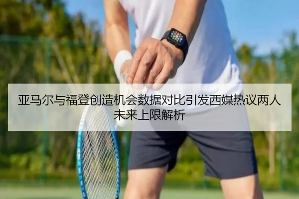 亚马尔与福登创造机会数据对比引发西媒热议两人未来上限解析